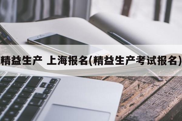 精益生产 上海报名(精益生产考试报名)